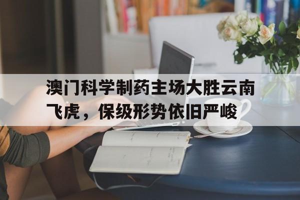 c7娱乐-关于澳门科学制药主场大胜云南飞虎，保级形势依旧严峻的信息