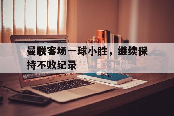 曼联客场一球小胜,继续保持不败纪录的简单介绍 曼联客场一球小胜,继续保持不败纪录的简单介绍