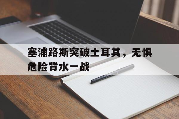 c7娱乐官方网站-包含塞浦路斯突破土耳其，无惧危险背水一战的词条